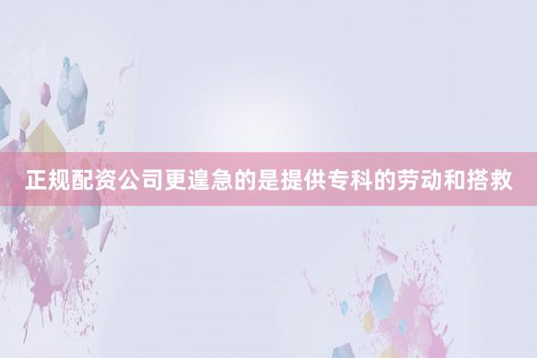 正规配资公司更遑急的是提供专科的劳动和搭救