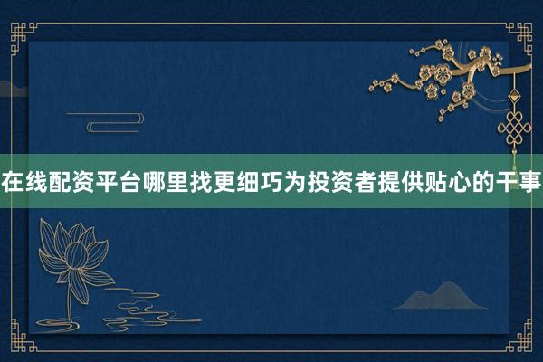 在线配资平台哪里找更细巧为投资者提供贴心的干事