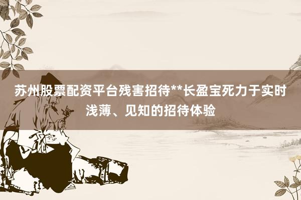 苏州股票配资平台残害招待**长盈宝死力于实时浅薄、见知的招待体验