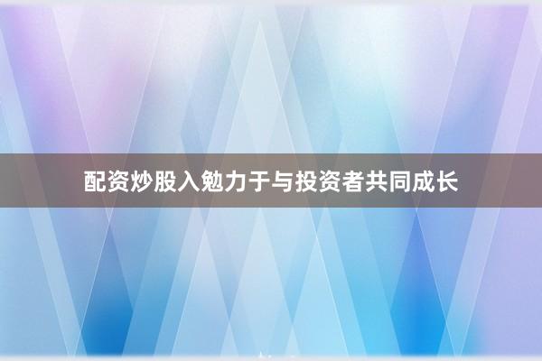 配资炒股入勉力于与投资者共同成长