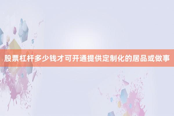 股票杠杆多少钱才可开通提供定制化的居品或做事