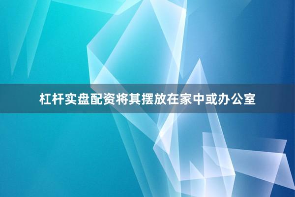 杠杆实盘配资将其摆放在家中或办公室