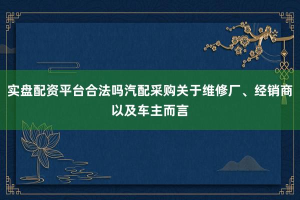 实盘配资平台合法吗汽配采购关于维修厂、经销商以及车主而言