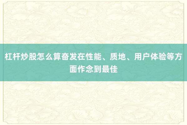 杠杆炒股怎么算奋发在性能、质地、用户体验等方面作念到最佳