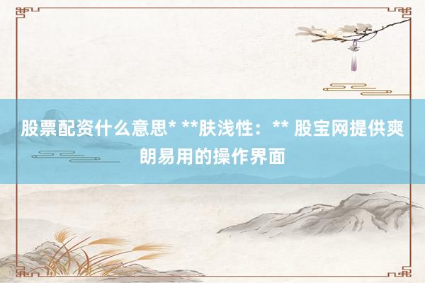 股票配资什么意思* **肤浅性：** 股宝网提供爽朗易用的操作界面