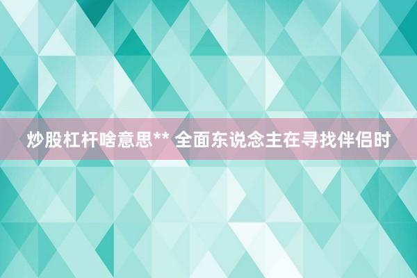 炒股杠杆啥意思** 全面东说念主在寻找伴侣时