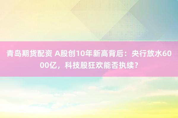 青岛期货配资 A股创10年新高背后：央行放水6000亿，科技股狂欢能否执续？