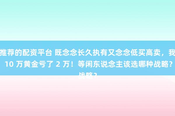 推荐的配资平台 既念念长久执有又念念低买高卖,我 10 万黄金亏了 2 万!等闲东说念主该选哪种战略?