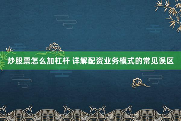 炒股票怎么加杠杆 详解配资业务模式的常见误区