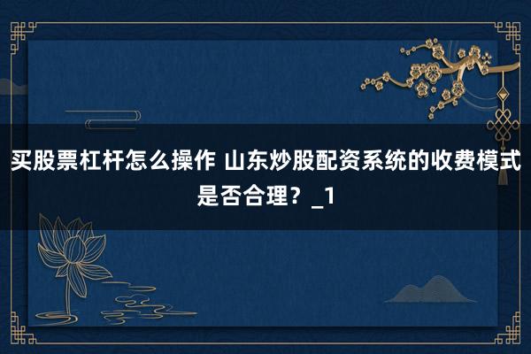 买股票杠杆怎么操作 山东炒股配资系统的收费模式是否合理?_1