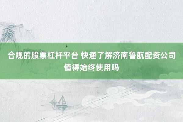 合规的股票杠杆平台 快速了解济南鲁航配资公司值得始终使用吗