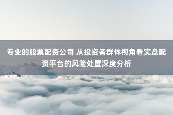 专业的股票配资公司 从投资者群体视角看实盘配资平台的风险处置深度分析