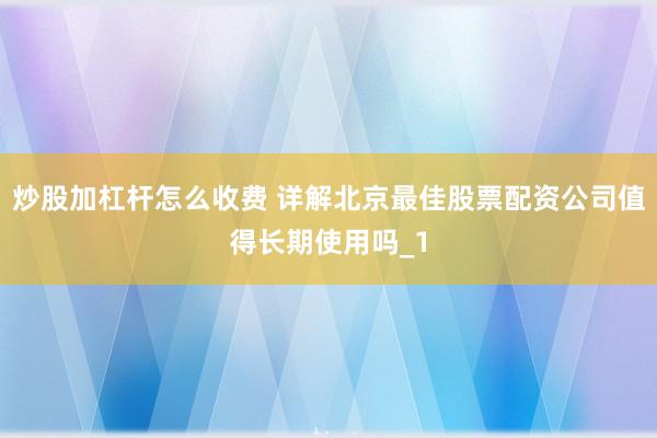 炒股加杠杆怎么收费 详解北京最佳股票配资公司值得长期使用吗_1