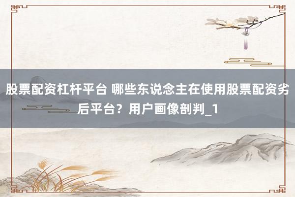 股票配资杠杆平台 哪些东说念主在使用股票配资劣后平台？用户画像剖判_1