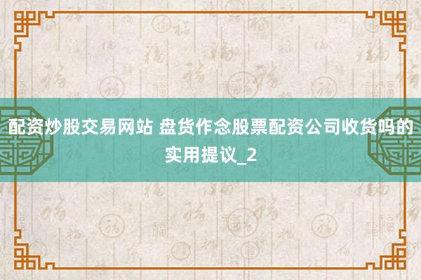 配资炒股交易网站 盘货作念股票配资公司收货吗的实用提议_2