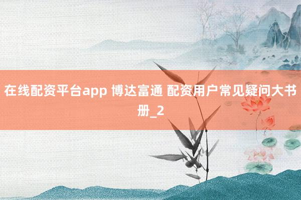 在线配资平台app 博达富通 配资用户常见疑问大书册_2