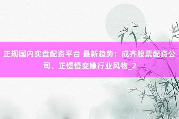 正规国内实盘配资平台 最新趋势：成齐股票配资公司、正慢慢变嫌行业风物_2