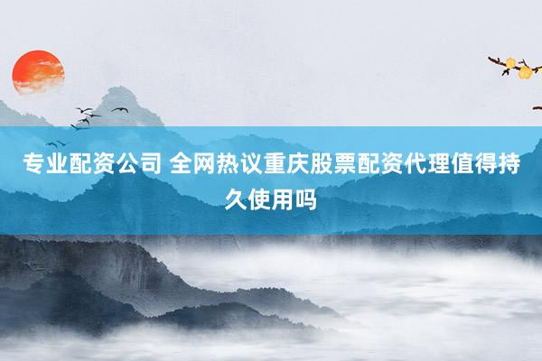 专业配资公司 全网热议重庆股票配资代理值得持久使用吗